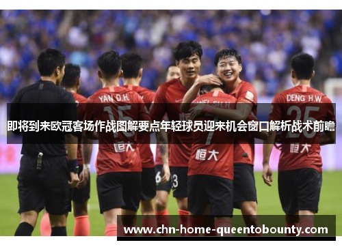 即将到来欧冠客场作战图解要点年轻球员迎来机会窗口解析战术前瞻