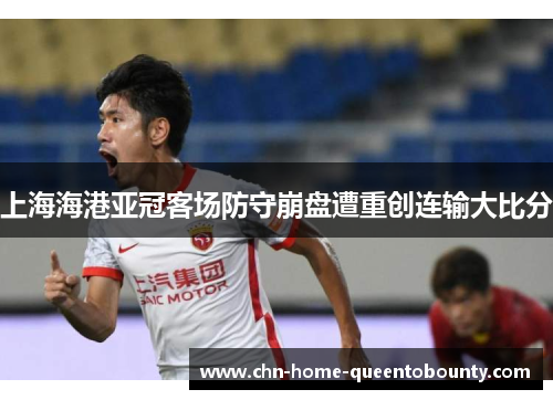 上海海港亚冠客场防守崩盘遭重创连输大比分