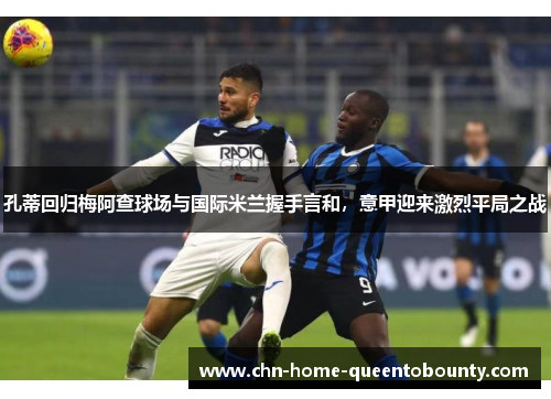 孔蒂回归梅阿查球场与国际米兰握手言和，意甲迎来激烈平局之战