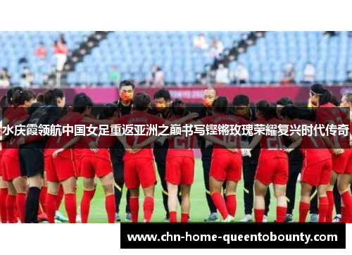 水庆霞领航中国女足重返亚洲之巅书写铿锵玫瑰荣耀复兴时代传奇