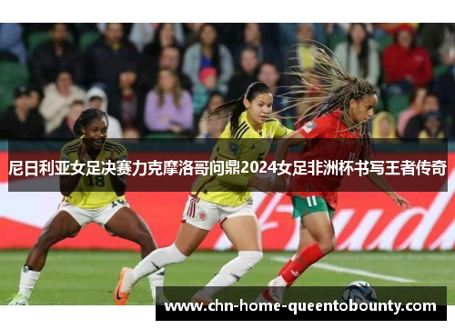 尼日利亚女足决赛力克摩洛哥问鼎2024女足非洲杯书写王者传奇