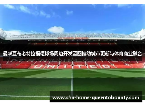 曼联宣布老特拉福德球场周边开发蓝图推动城市更新与体育商业融合